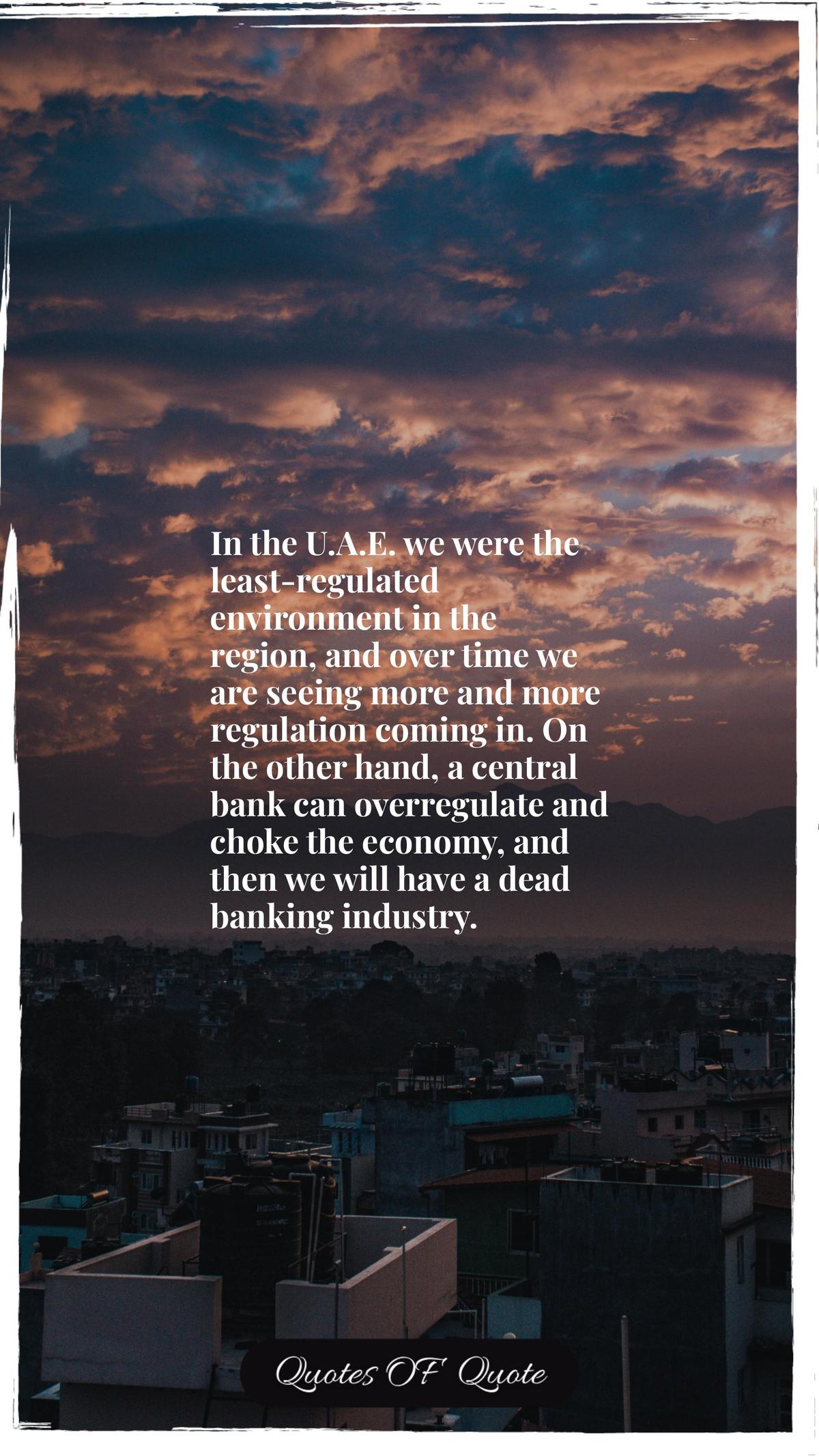 In the U.A.E. we were the least-regulated environment in the region, and over time we are seeing more and more regulation coming in. On the other hand, a central bank can overregulate and choke the economy, and then we will have a dead banking industry.