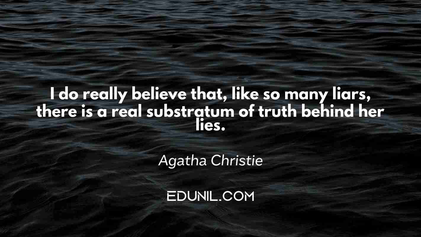 I do really believe that, like so many liars, there is a real substratum of truth behind her lies. - Agatha Christie 