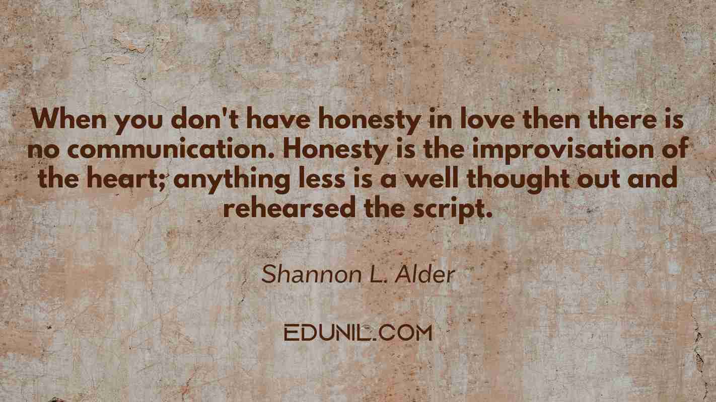 When you don't have honesty in love then there is no communication. Honesty is the improvisation of the heart; anything less is a well thought out and rehearsed the script. - Shannon L. Alder 