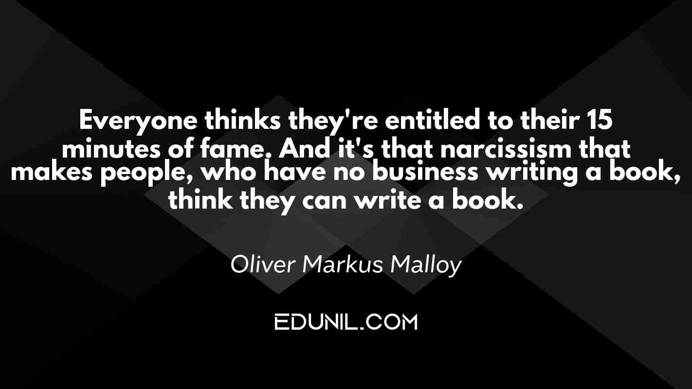 Everyone thinks they're entitled to their 15 minutes of fame. And it's that narcissism that makes people, who have no business writing a book, think they can write a book. - Oliver Markus Malloy 