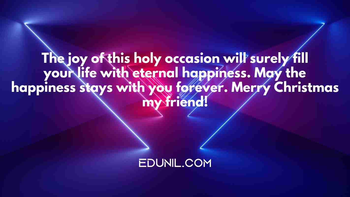 The joy of this holy occasion will surely fill your life with eternal happiness. May the happiness stays with you forever. Merry Christmas my friend! - 
