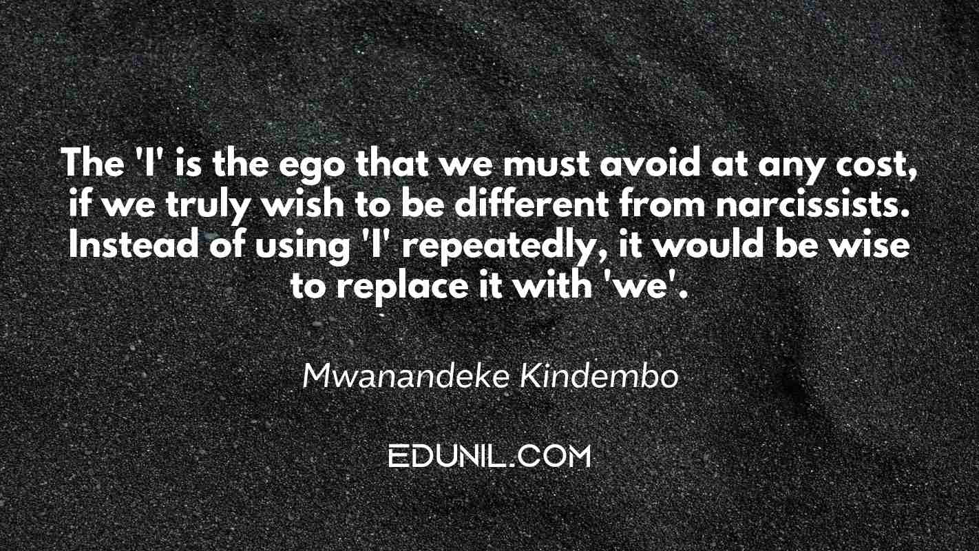 The 'I' is the ego that we must avoid at any cost, if we truly wish to be different from narcissists. Instead of using 'I' repeatedly, it would be wise to replace it with 'we'. - Mwanandeke Kindembo 