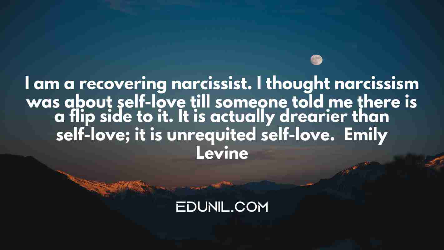 I am a recovering narcissist. I thought narcissism was about self-love till someone told me there is a flip side to it. It is actually drearier than self-love; it is unrequited self-love. — Emily Levine -  