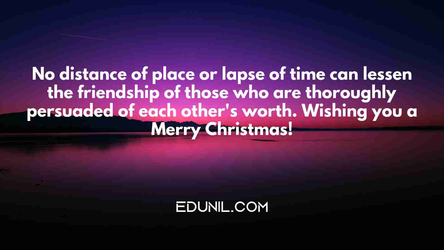 No distance of place or lapse of time can lessen the friendship of those who are thoroughly persuaded of each other's worth. Wishing you a Merry Christmas! - 
