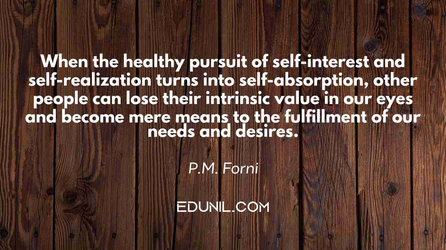 When the healthy pursuit of self-interest and self-realization turns into self-absorption, other people can lose their intrinsic value in our eyes and become mere means to the fulfillment of our needs and desires. - P.M. Forni 