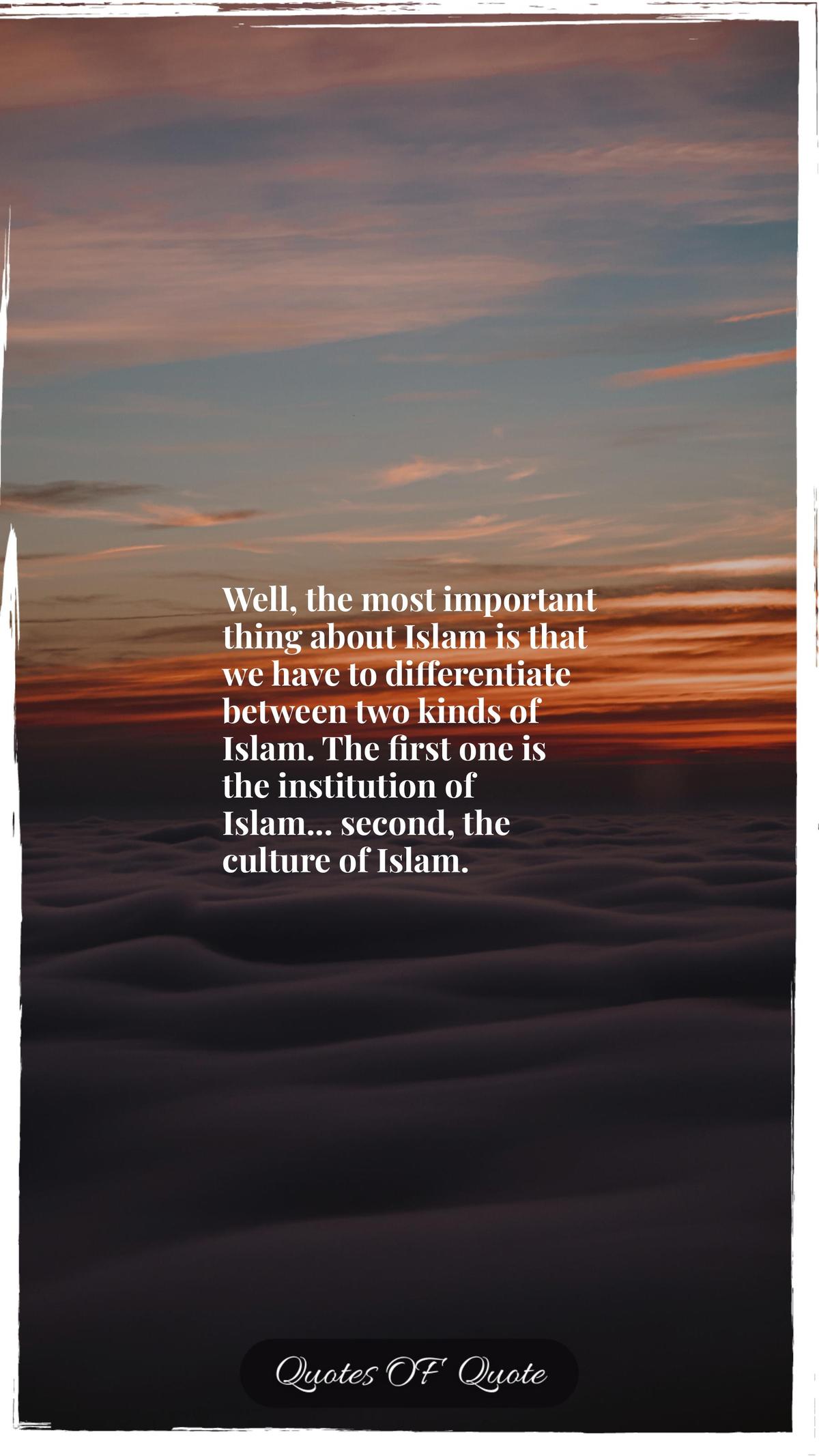 Well, the most important thing about Islam is that we have to differentiate between two kinds of Islam. The first one is the institution of Islam... second, the culture of Islam.