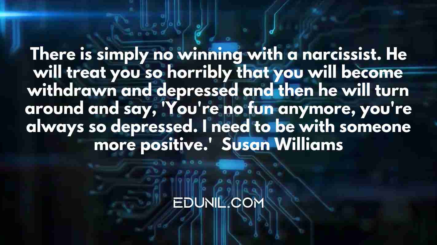 There is simply no winning with a narcissist. He will treat you so horribly that you will become withdrawn and depressed and then he will turn around and say, 'You're no fun anymore, you're always so depressed. I need to be with someone more positive.' — Susan Williams -  