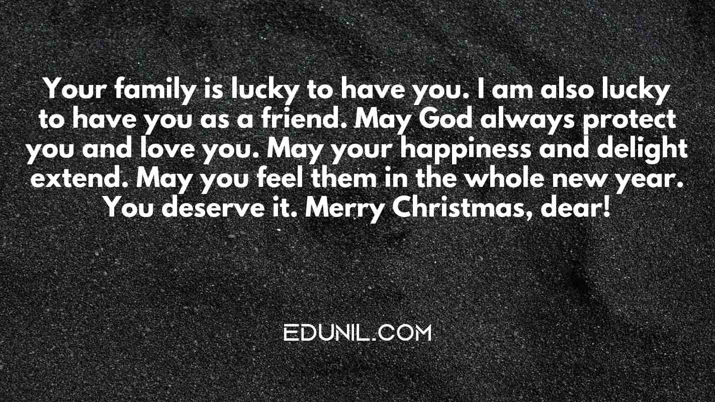 Your family is lucky to have you. I am also lucky to have you as a friend. May God always protect you and love you. May your happiness and delight extend. May you feel them in the whole new year. You deserve it. Merry Christmas, dear! - 
