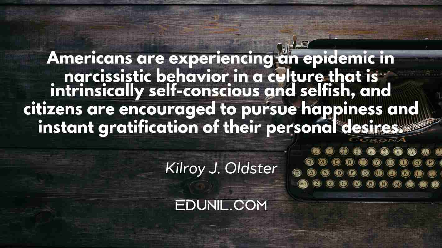 Americans are experiencing an epidemic in narcissistic behavior in a culture that is intrinsically self-conscious and selfish, and citizens are encouraged to pursue happiness and instant gratification of their personal desires. - Kilroy J. Oldster 