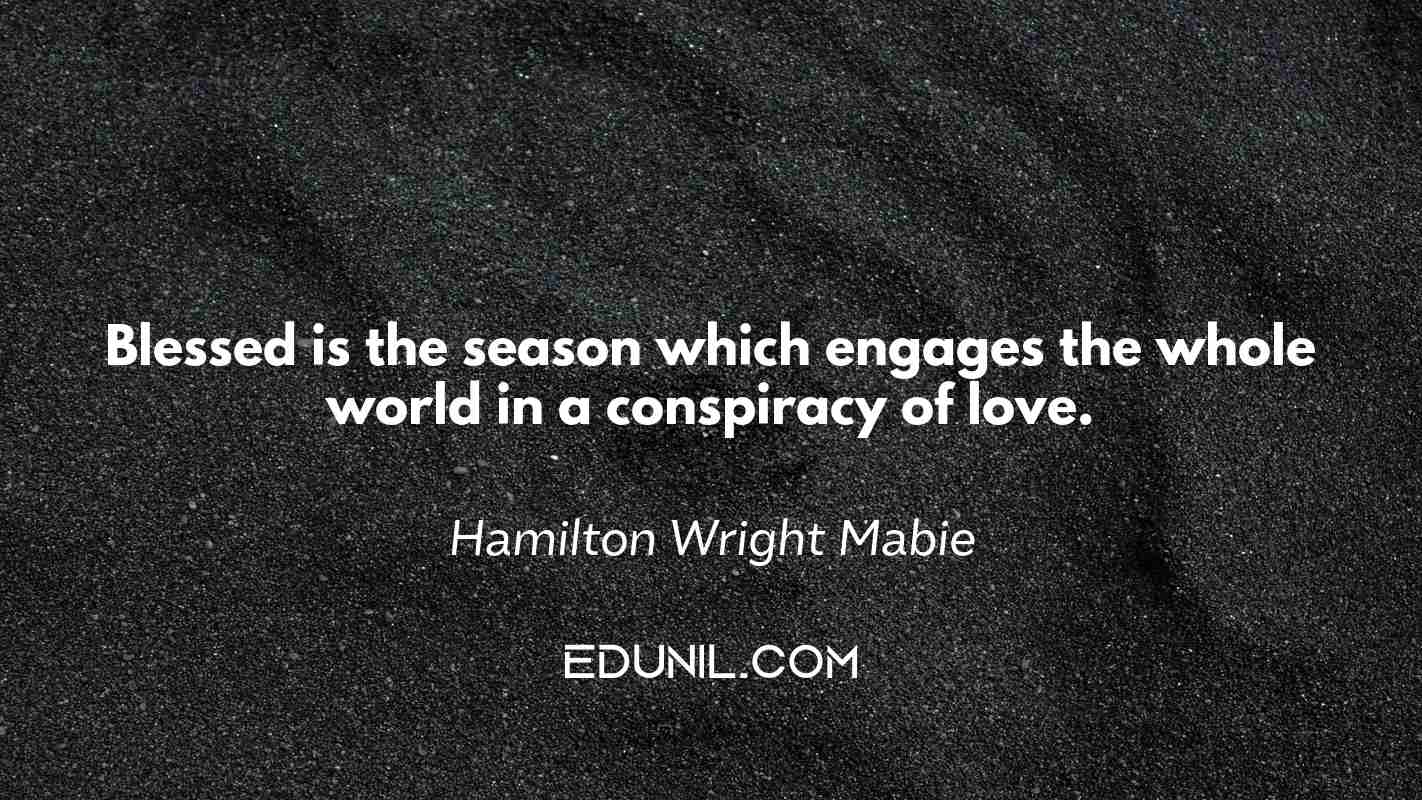 Blessed is the season which engages the whole world in a conspiracy of love. - Hamilton Wright Mabie
