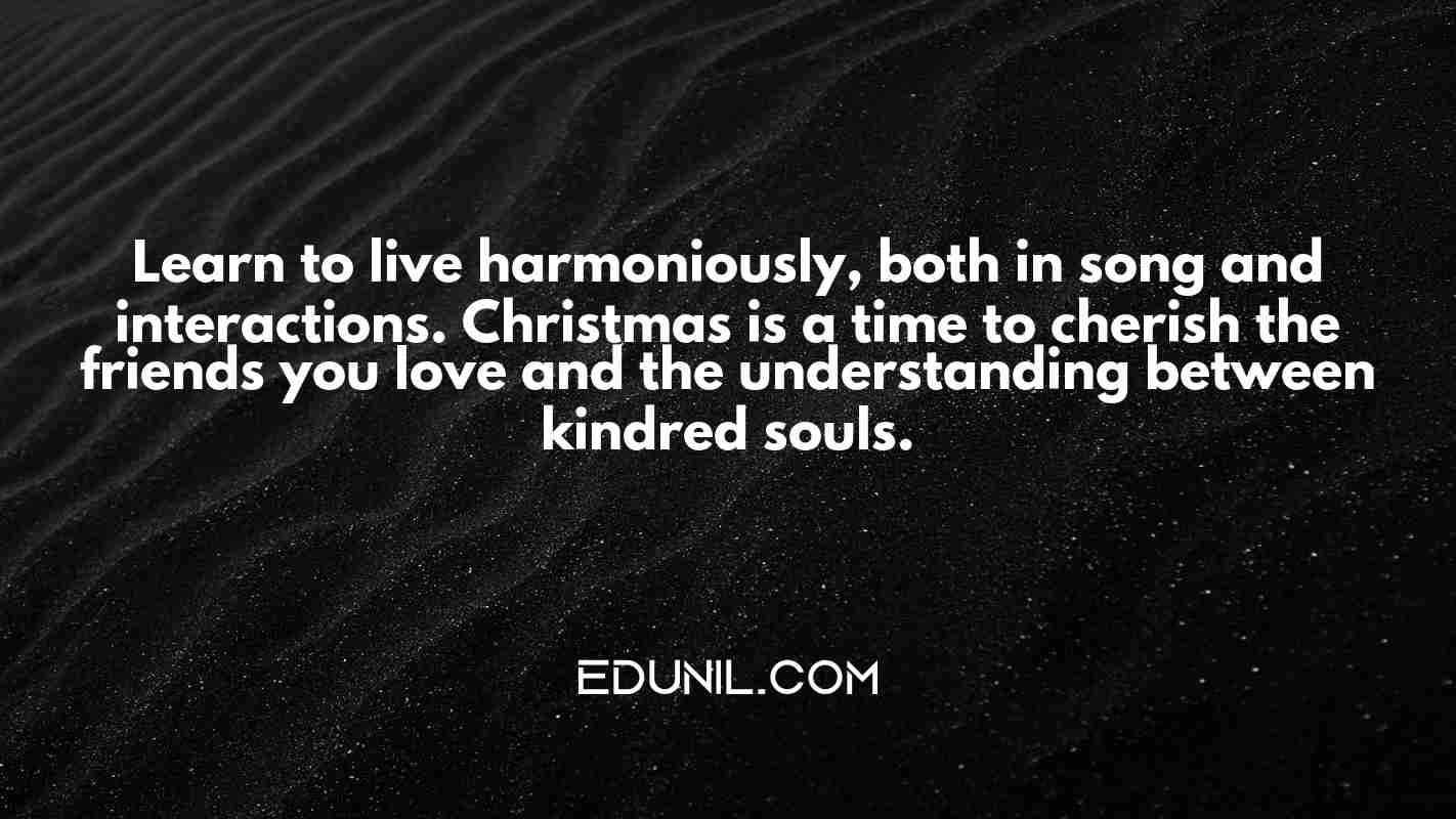 Learn to live harmoniously, both in song and interactions. Christmas is a time to cherish the friends you love and the understanding between kindred souls. - 

