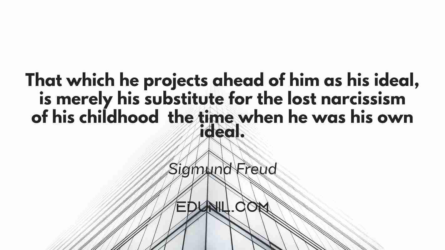 That which he projects ahead of him as his ideal, is merely his substitute for the lost narcissism of his childhood – the time when he was his own ideal. - Sigmund Freud 