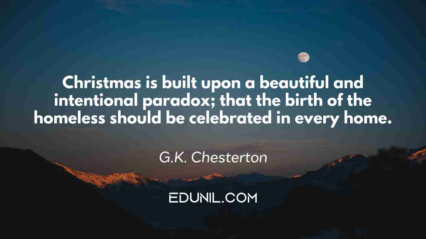 Christmas is built upon a beautiful and intentional paradox; that the birth of the homeless should be celebrated in every home. - G.K. Chesterton
