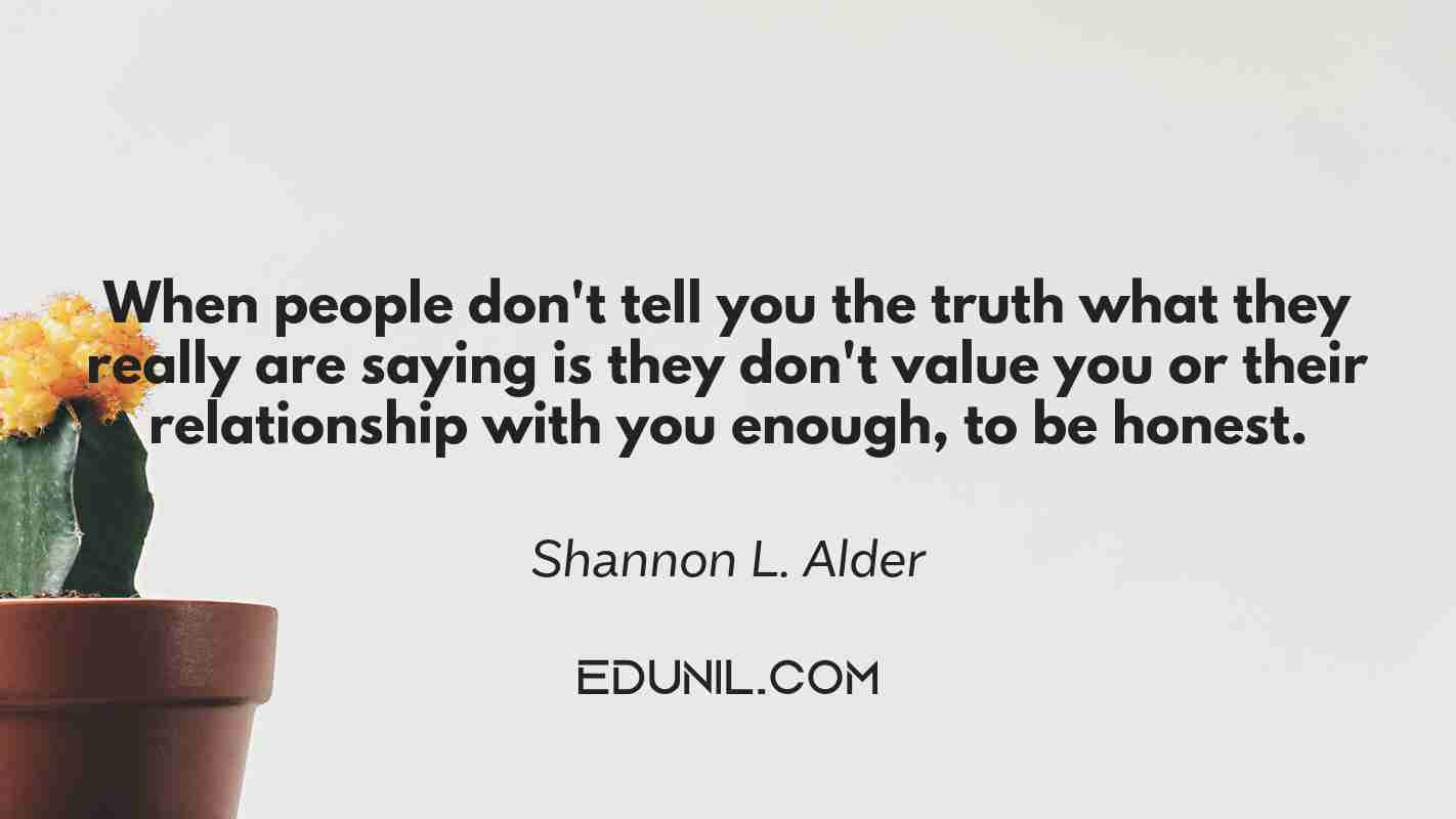 When people don't tell you the truth what they really are saying is they don't value you or their relationship with you enough, to be honest. - Shannon L. Alder 