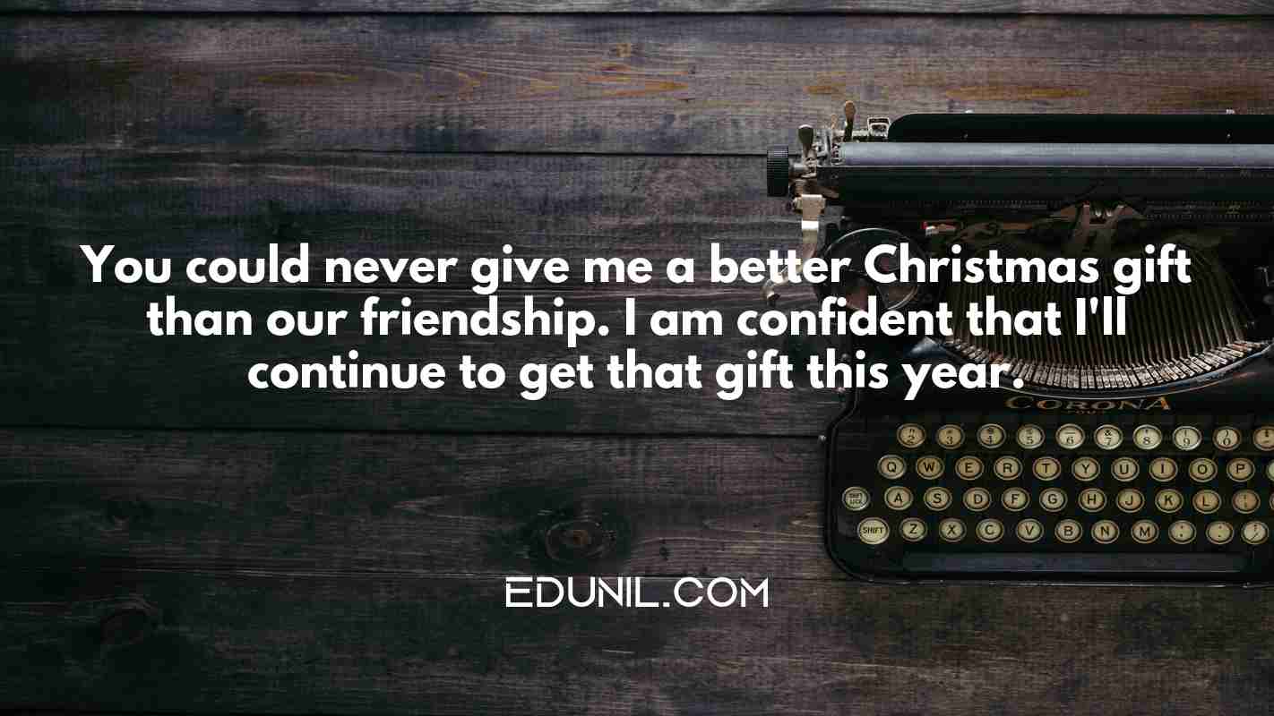 You could never give me a better Christmas gift than our friendship. I am confident that I'll continue to get that gift this year. - 

