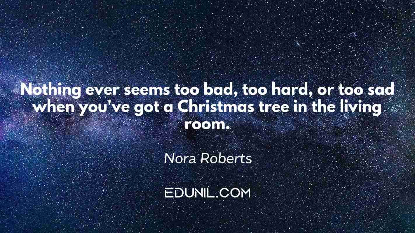 Nothing ever seems too bad, too hard, or too sad when you've got a Christmas tree in the living room. - Nora Roberts
