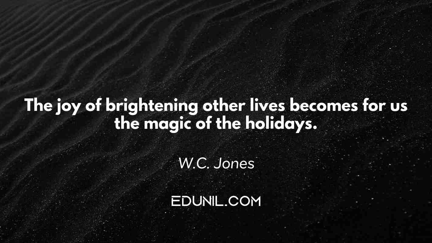 The joy of brightening other lives becomes for us the magic of the holidays. - W.C. Jones
