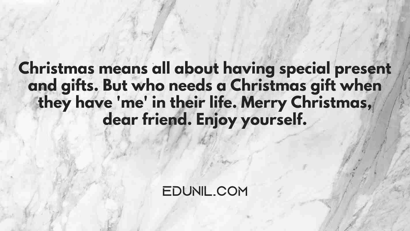 Christmas means all about having special present and gifts. But who needs a Christmas gift when they have 'me' in their life. Merry Christmas, dear friend. Enjoy yourself. - 
