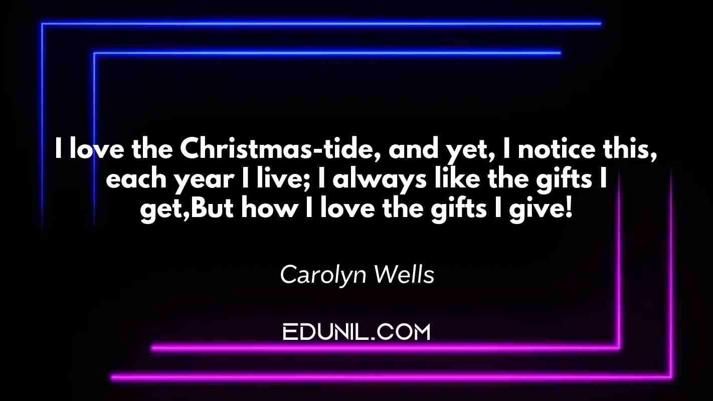 I love the Christmas-tide, and yet, I notice this, each year I live; I always like the gifts I get,But how I love the gifts I give! - Carolyn Wells
