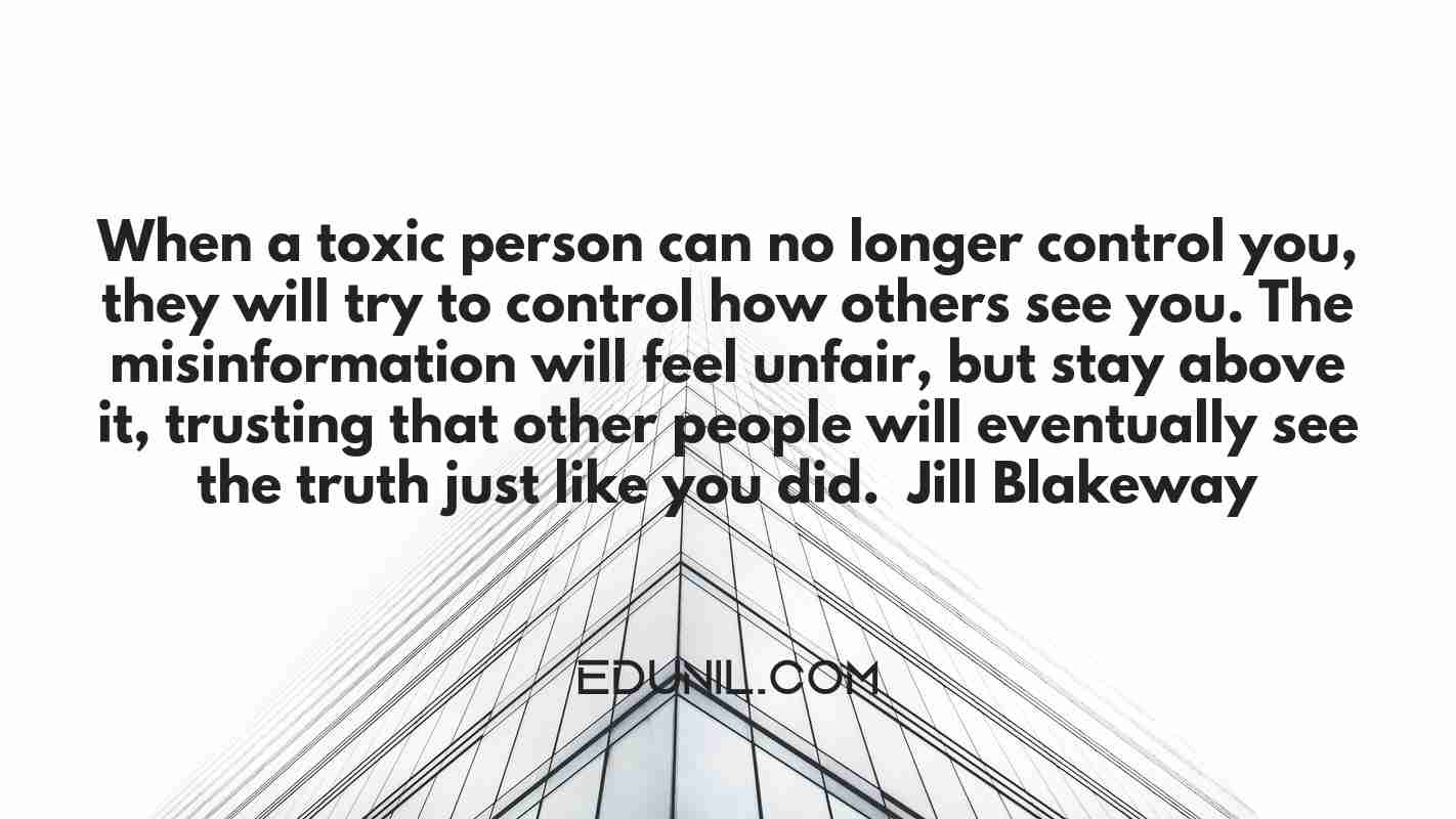 When a toxic person can no longer control you, they will try to control how others see you. The misinformation will feel unfair, but stay above it, trusting that other people will eventually see the truth just like you did. – Jill Blakeway -  