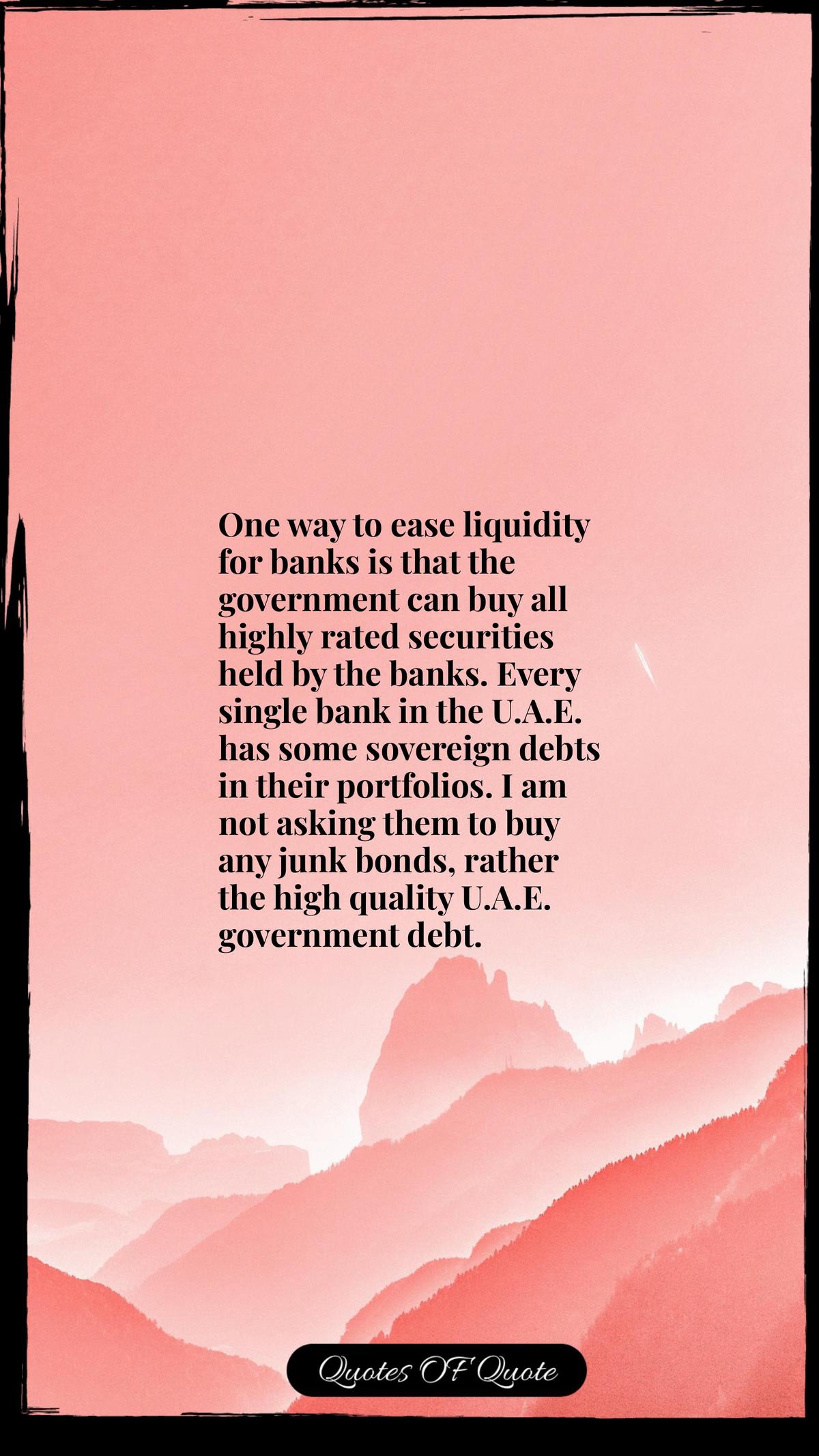 One way to ease liquidity for banks is that the government can buy all highly rated securities held by the banks. Every single bank in the U.A.E. has some sovereign debts in their portfolios. I am not asking them to buy any junk bonds, rather the high quality U.A.E. government debt.