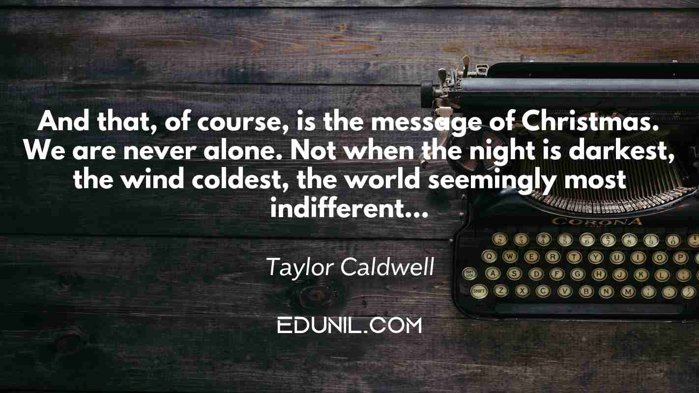 And that, of course, is the message of Christmas. We are never alone. Not when the night is darkest, the wind coldest, the world seemingly most indifferent… - Taylor Caldwell
