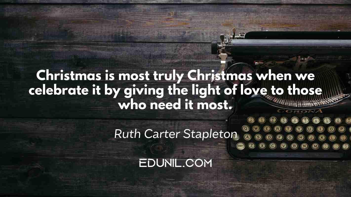 Christmas is most truly Christmas when we celebrate it by giving the light of love to those who need it most. - Ruth Carter Stapleton
