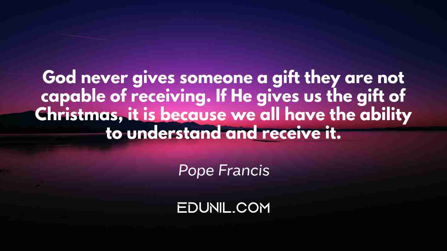 God never gives someone a gift they are not capable of receiving. If He gives us the gift of Christmas, it is because we all have the ability to understand and receive it. - Pope Francis
