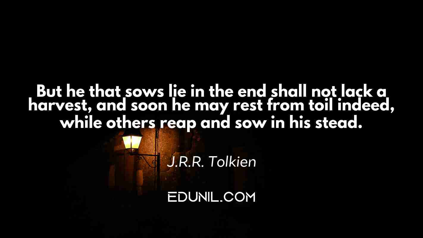 But he that sows lie in the end shall not lack a harvest, and soon he may rest from toil indeed, while others reap and sow in his stead. - J.R.R. Tolkien 