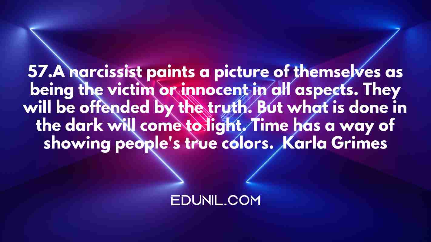 57.A narcissist paints a picture of themselves as being the victim or innocent in all aspects. They will be offended by the truth. But what is done in the dark will come to light. Time has a way of showing people's true colors. – Karla Grimes -  