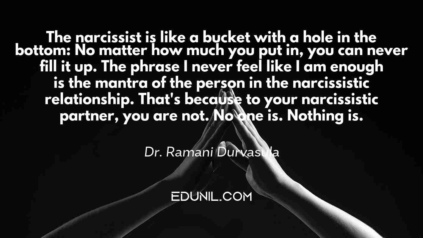 The narcissist is like a bucket with a hole in the bottom: No matter how much you put in, you can never fill it up. The phrase I never feel like I am enough is the mantra of the person in the narcissistic relationship. That's because to your narcissistic partner, you are not. No one is. Nothing is. - Dr. Ramani Durvasula 