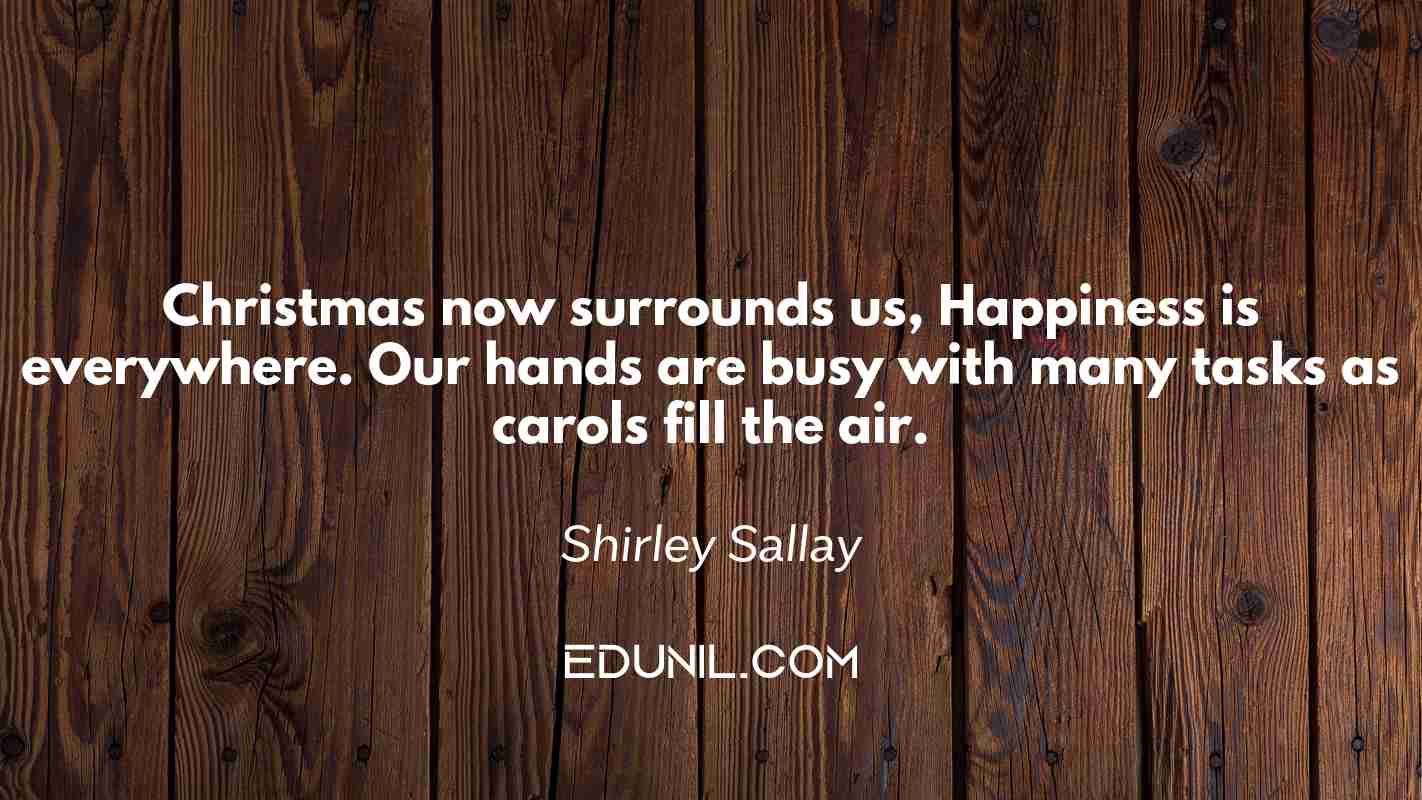 Christmas now surrounds us, Happiness is everywhere. Our hands are busy with many tasks as carols fill the air. - Shirley Sallay
