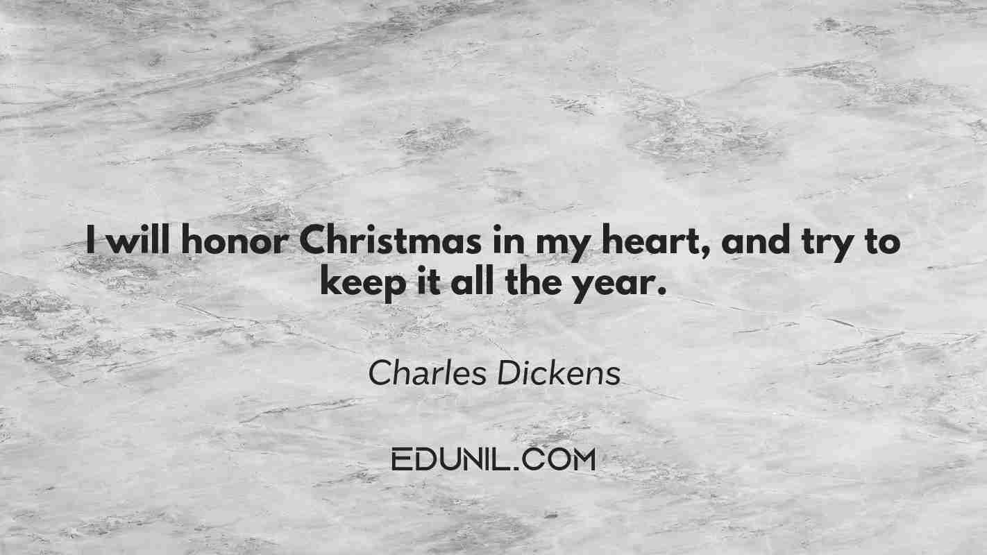 I will honor Christmas in my heart, and try to keep it all the year. - Charles Dickens
