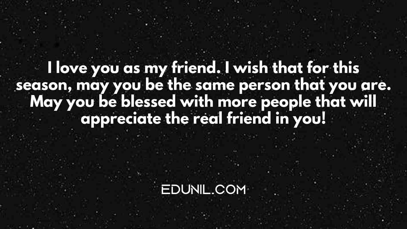 I love you as my friend. I wish that for this season, may you be the same person that you are. May you be blessed with more people that will appreciate the real friend in you! - 
