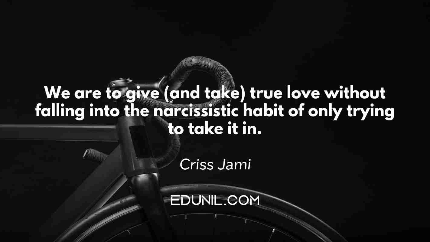 We are to give (and take) true love without falling into the narcissistic habit of only trying to take it in. - Criss Jami 