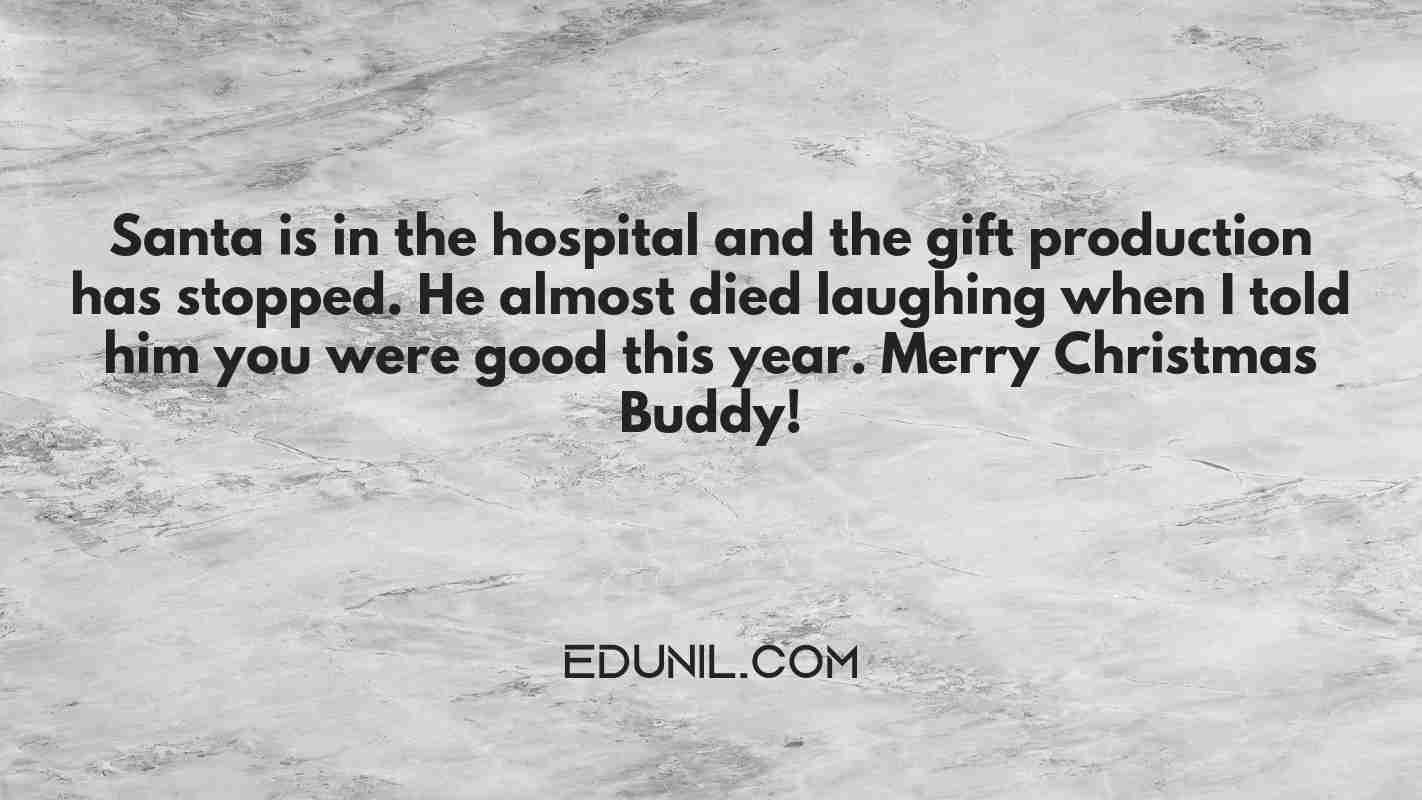 Santa is in the hospital and the gift production has stopped. He almost died laughing when I told him you were good this year. Merry Christmas Buddy! - 

