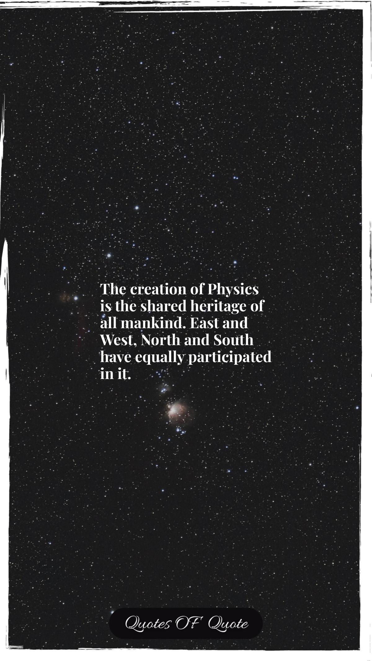 The creation of Physics is the shared heritage of all mankind. East and West, North and South have equally participated in it.