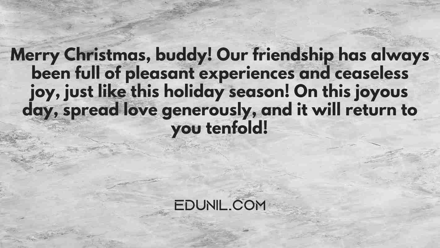 Merry Christmas, buddy! Our friendship has always been full of pleasant experiences and ceaseless joy, just like this holiday season! On this joyous day, spread love generously, and it will return to you tenfold! - 
