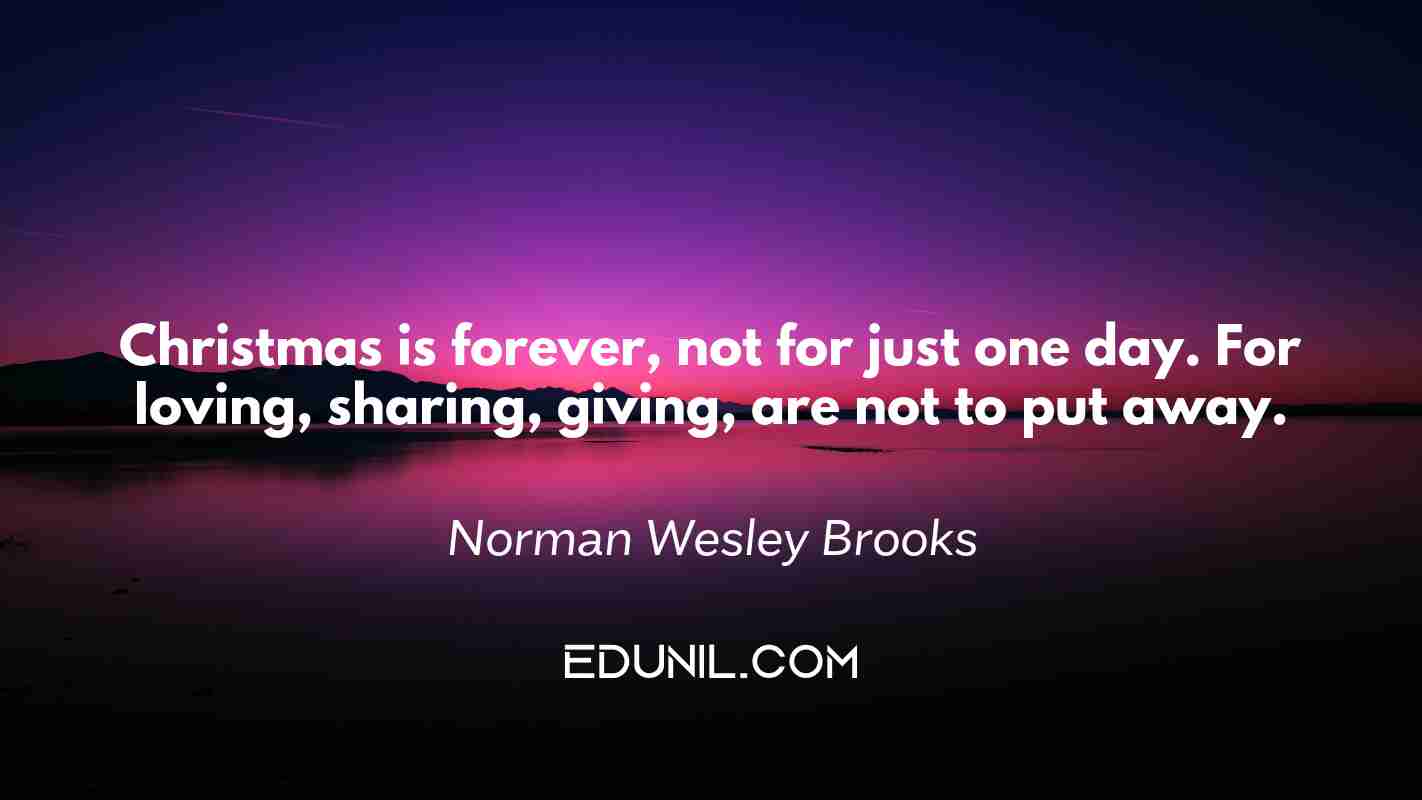 Christmas is forever, not for just one day. For loving, sharing, giving, are not to put away. - Norman Wesley Brooks
