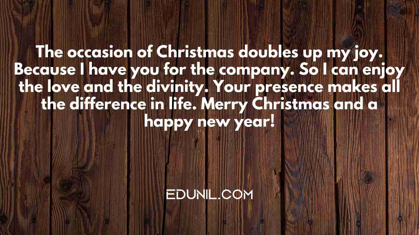 The occasion of Christmas doubles up my joy. Because I have you for the company. So I can enjoy the love and the divinity. Your presence makes all the difference in life. Merry Christmas and a happy new year! - 
