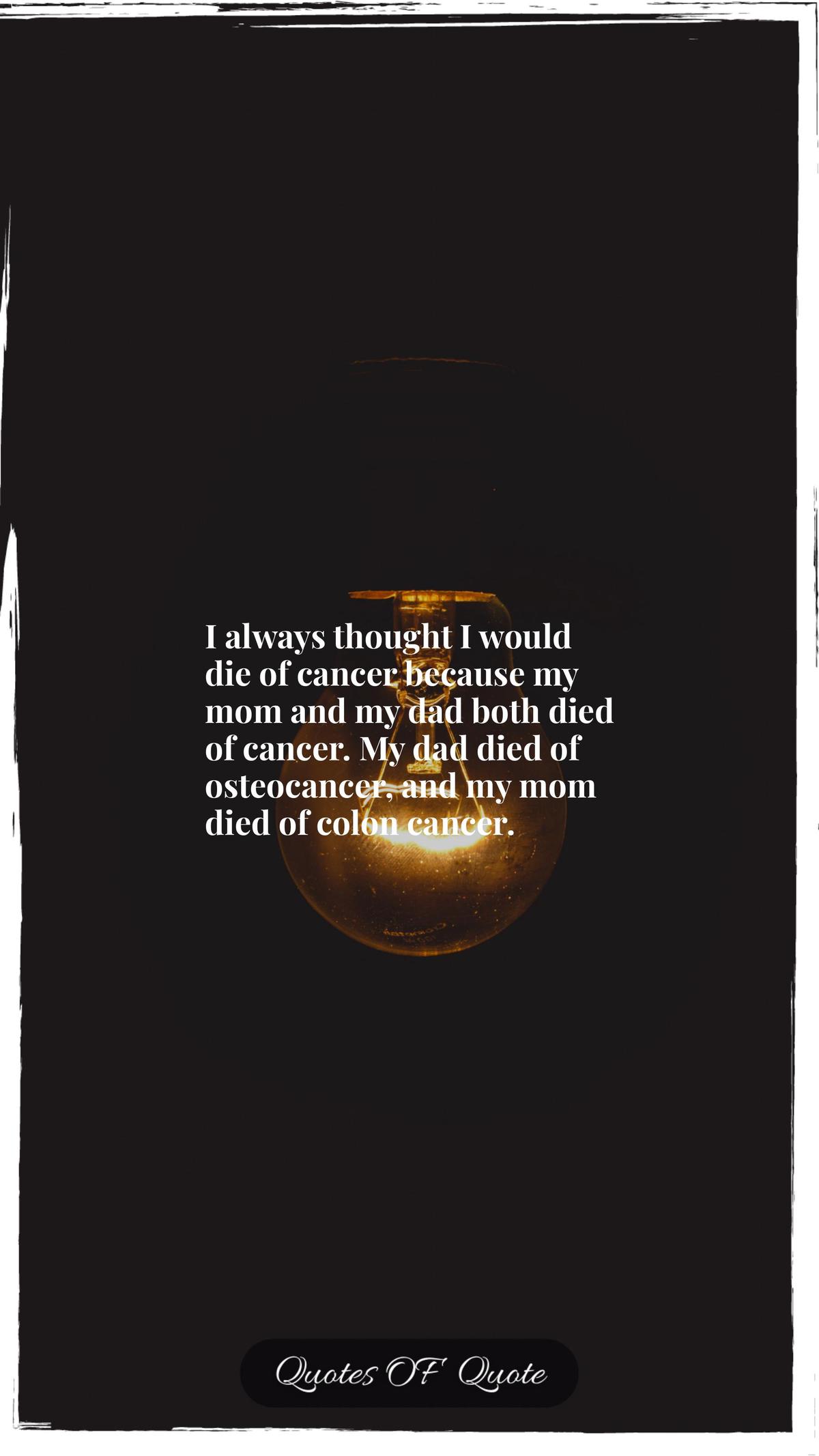 I always thought I would die of cancer because my mom and my dad both died of cancer. My dad died of osteocancer, and my mom died of colon cancer.