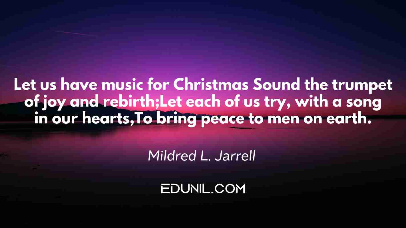Let us have music for Christmas Sound the trumpet of joy and rebirth;Let each of us try, with a song in our hearts,To bring peace to men on earth. - Mildred L. Jarrell 
