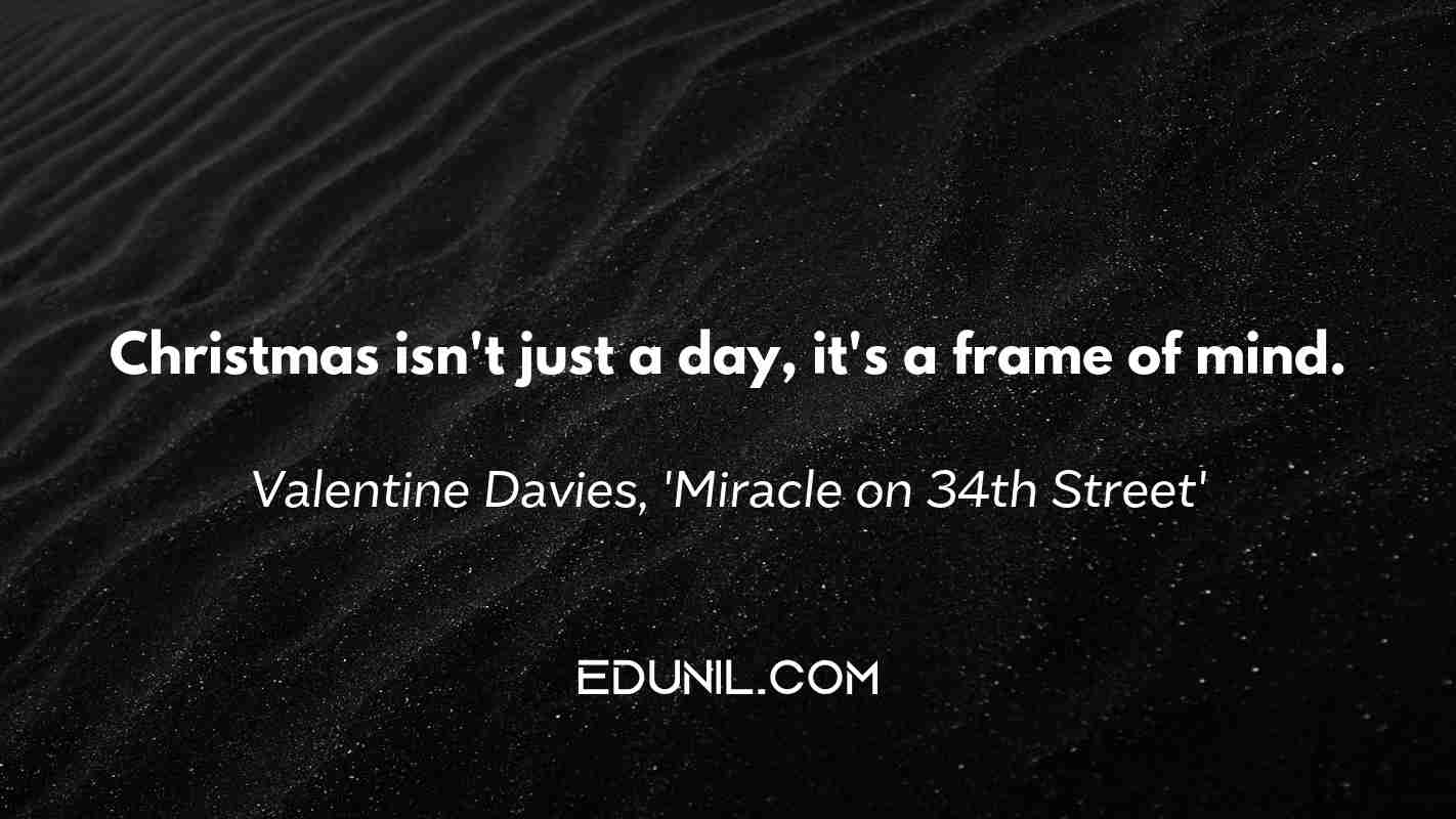 Christmas isn't just a day, it's a frame of mind. - Valentine Davies, 'Miracle on 34th Street'
