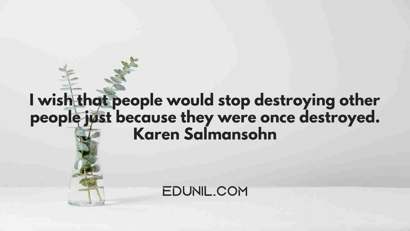 I wish that people would stop destroying other people just because they were once destroyed. — Karen Salmansohn -  