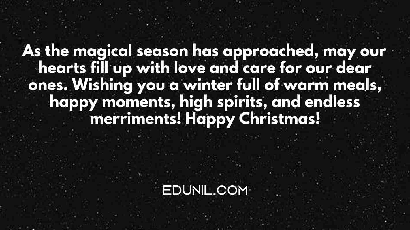 As the magical season has approached, may our hearts fill up with love and care for our dear ones. Wishing you a winter full of warm meals, happy moments, high spirits, and endless merriments! Happy Christmas! - 

