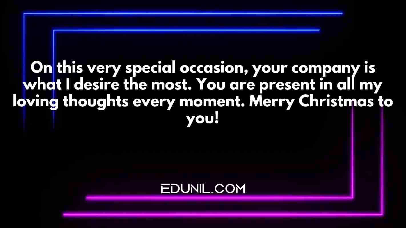 On this very special occasion, your company is what I desire the most. You are present in all my loving thoughts every moment. Merry Christmas to you! - 
