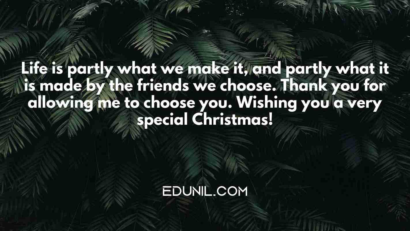 Life is partly what we make it, and partly what it is made by the friends we choose. Thank you for allowing me to choose you. Wishing you a very special Christmas! - 
