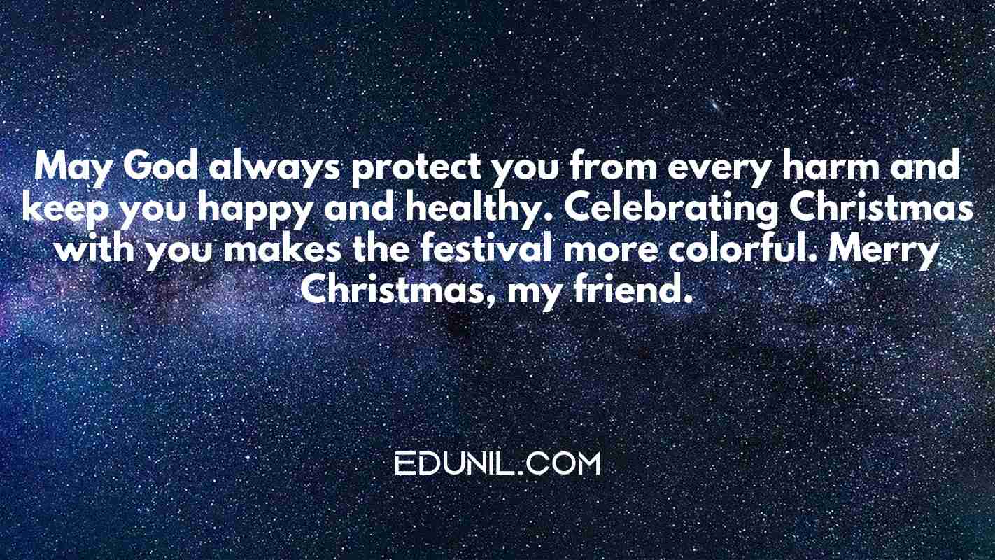 May God always protect you from every harm and keep you happy and healthy. Celebrating Christmas with you makes the festival more colorful. Merry Christmas, my friend. - 
