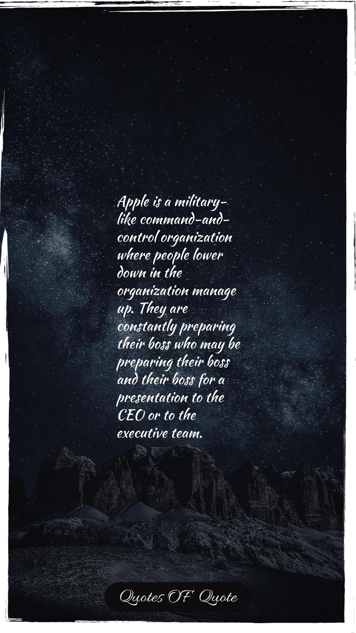 Apple is a military-like command-and-control organization where people lower down in the organization manage up. They are constantly preparing their boss who may be preparing their boss and their boss for a presentation to the CEO or to the executive team.