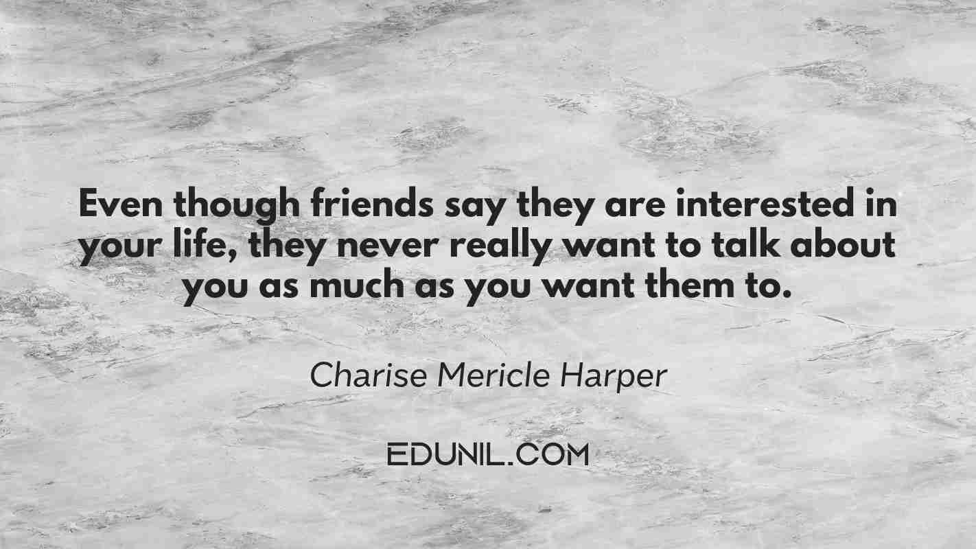 Even though friends say they are interested in your life, they never really want to talk about you as much as you want them to. - Charise Mericle Harper 